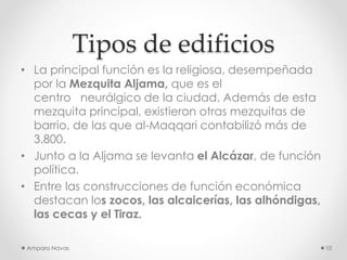 Tipos de edificios
• La principal función es la religiosa, desempeñada
por la Mezquita Aljama, que es el
centro neurálgico de la ciudad. Además de esta
mezquita principal, existieron otras mezquitas de
barrio, de las que al-Maqqari contabilizó más de
3.800.
• Junto a la Aljama se levanta el Alcázar, de función
política.
• Entre las construcciones de función económica
destacan los zocos, las alcaicerías, las alhóndigas,
las cecas y el Tiraz.
Amparo Navas

10

 