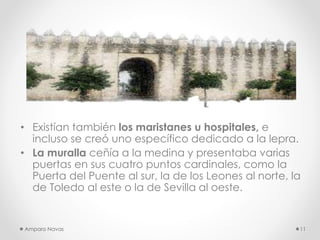 • Existían también los maristanes u hospitales, e
incluso se creó uno específico dedicado a la lepra.
• La muralla ceñía a la medina y presentaba varias
puertas en sus cuatro puntos cardinales, como la
Puerta del Puente al sur, la de los Leones al norte, la
de Toledo al este o la de Sevilla al oeste.

Amparo Navas

11

 
