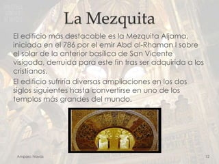 La Mezquita
El edificio más destacable es la Mezquita Aljama,
iniciada en el 786 por el emir Abd al-Rhaman I sobre
el solar de la anterior basílica de San Vicente
visigoda, derruida para este fin tras ser adquirida a los
cristianos.
El edificio sufriría diversas ampliaciones en los dos
siglos siguientes hasta convertirse en uno de los
templos más grandes del mundo.

Amparo Navas

12

 