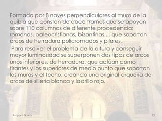Formada por 8 naves perpendiculares al muro de la
quibla que constan de doce tramos que se apoyan
sobre 110 columnas de diferente procedencia:
romanas, paleocristianas, bizantinas..., que soportan
arcos de herradura policromados y pilares.
Para resolver el problema de la altura y conseguir
mayor luminosidad se superponen dos tipos de arcos
unos inferiores, de herradura, que actúan como
tirantes y los superiores de medio punto que soportan
los muros y el techo, creando una original arquería de
arcos de sillería blanca y ladrillo rojo.

Amparo Navas

13

 