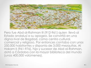 Pero fue Abd al-Rahman III (912-961) quien llevó al
Estado andalusí a su apogeo. Se convirtió en una
digna rival de Bagdad, como centro cultural,
comercial y religioso. Por entonces contaba con unos
250.000 habitantes y disponía de 3.000 mezquitas. Al
Hakam II (961-976), hijo y sucesor de Abd al-Rahman,
dotó a Córdoba con la mayor biblioteca del mundo
(unos 400.000 volúmenes).
Amparo Navas

3

 
