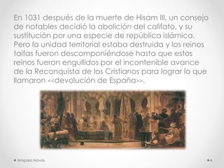 En 1031 después de la muerte de Hisam III, un consejo
de notables decidió la abolición del califato, y su
sustitución por una especie de república islámica.
Pero la unidad territorial estaba destruida y los reinos
taifas fueron descomponiéndose hasta que estos
reinos fueron engullidos por el incontenible avance
de la Reconquista de los Cristianos para lograr lo que
llamaron <<devolución de España>>.

Amparo Navas

4

 