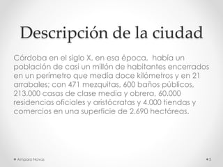 Descripción de la ciudad
Córdoba en el siglo X, en esa época, había un
población de casi un millón de habitantes encerrados
en un perímetro que medía doce kilómetros y en 21
arrabales; con 471 mezquitas, 600 baños públicos,
213.000 casas de clase media y obrera, 60.000
residencias oficiales y aristócratas y 4.000 tiendas y
comercios en una superficie de 2.690 hectáreas.

Amparo Navas

5

 