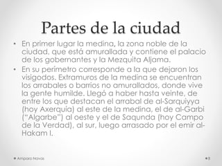 Partes de la ciudad
• En primer lugar la medina, la zona noble de la
ciudad, que está amurallada y contiene el palacio
de los gobernantes y la Mezquita Aljama.
• En su perímetro corresponde a la que dejaron los
visigodos. Extramuros de la medina se encuentran
los arrabales o barrios no amurallados, donde vive
la gente humilde. Llegó a haber hasta veinte, de
entre los que destacan el arrabal de al-Sarquiyya
(hoy Axerquía) al este de la medina, el de al-Garbi
(“Algarbe”) al oeste y el de Saqunda (hoy Campo
de la Verdad), al sur, luego arrasado por el emir alHakam I.

Amparo Navas

8

 