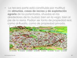 •

La tercera parte está constituida por multitud
de almunias, casas de recreo y de explotación
agraria de los potentados, situadas en los
alrededores de la ciudad, bien en la vega, bien al
pie de la sierra. Podían ser tanto de propiedad real,
como al-Rusafa, como de propiedad privada.

Amparo Navas

9

 