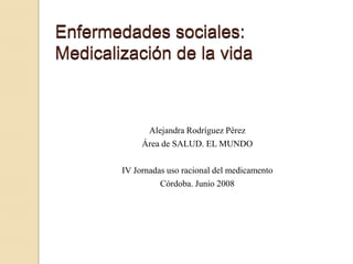 Enfermedades sociales:
Medicalización de la vida



              Alejandra Rodríguez Pérez
             Área de SALUD. EL MUNDO

        IV Jornadas uso racional del medicamento
                  Córdoba. Junio 2008
 