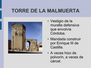 TORRE DE LA MALMUERTA
● Vestigio de la
muralla defensiva
que envolvía
Córdoba.
● Mandada construir
por Enrique III de
Castilla.
● A veces hizo de
polvorín, a veces de
cárcel.
 