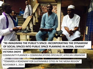 “RE-IMAGINING THE PUBLIC’S SPACE: INCORPORATING THE DYNAMISM 
OF SOCIAL SPACES INTO PUBLIC SPACE PLANNING IN ACCRA, GHANA” 
VICTORIA OKOYE 
COMMUNITY PLANNER + COMMUNICATIONS SPECIALIST, AFRICAN URBANISM 
“TOWARDS A ROADMAP FOR SUSTAINABLE CITIES IN THE MENA REGION” 
NOVEMBER 5, 2014 
 