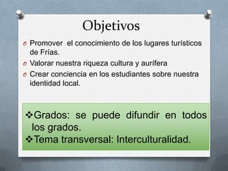 Objetivos
O Promover el conocimiento de los lugares turísticos
de Frías.
O Valorar nuestra riqueza cultura y aurífera
O Crear conciencia en los estudiantes sobre nuestra
identidad local.
Grados: se puede difundir en todos
los grados.
Tema transversal: Interculturalidad.
 