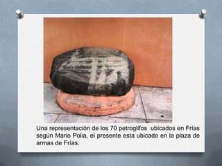 Una representación de los 70 petroglifos ubicados en Frías
según Mario Polia, el presente esta ubicado en la plaza de
armas de Frías.
 