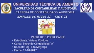 UNIVERSIDAD TÉCNICA DE AMBATO
FACULTAD DE CONTABILIDAD Y AUDITORÍA
EMPLEO DE NTICS II – TIC’S II
CARRERA DE CONTABILIDAD Y AUDITORÍA
PADRE RICO POBRE PADRE
• Estudiante: Viviana Córdova
• Curso: Segundo Contabilidad "A"
• Docente: Ing. Tito Mayorga
• Fecha: 17-10-2017
 