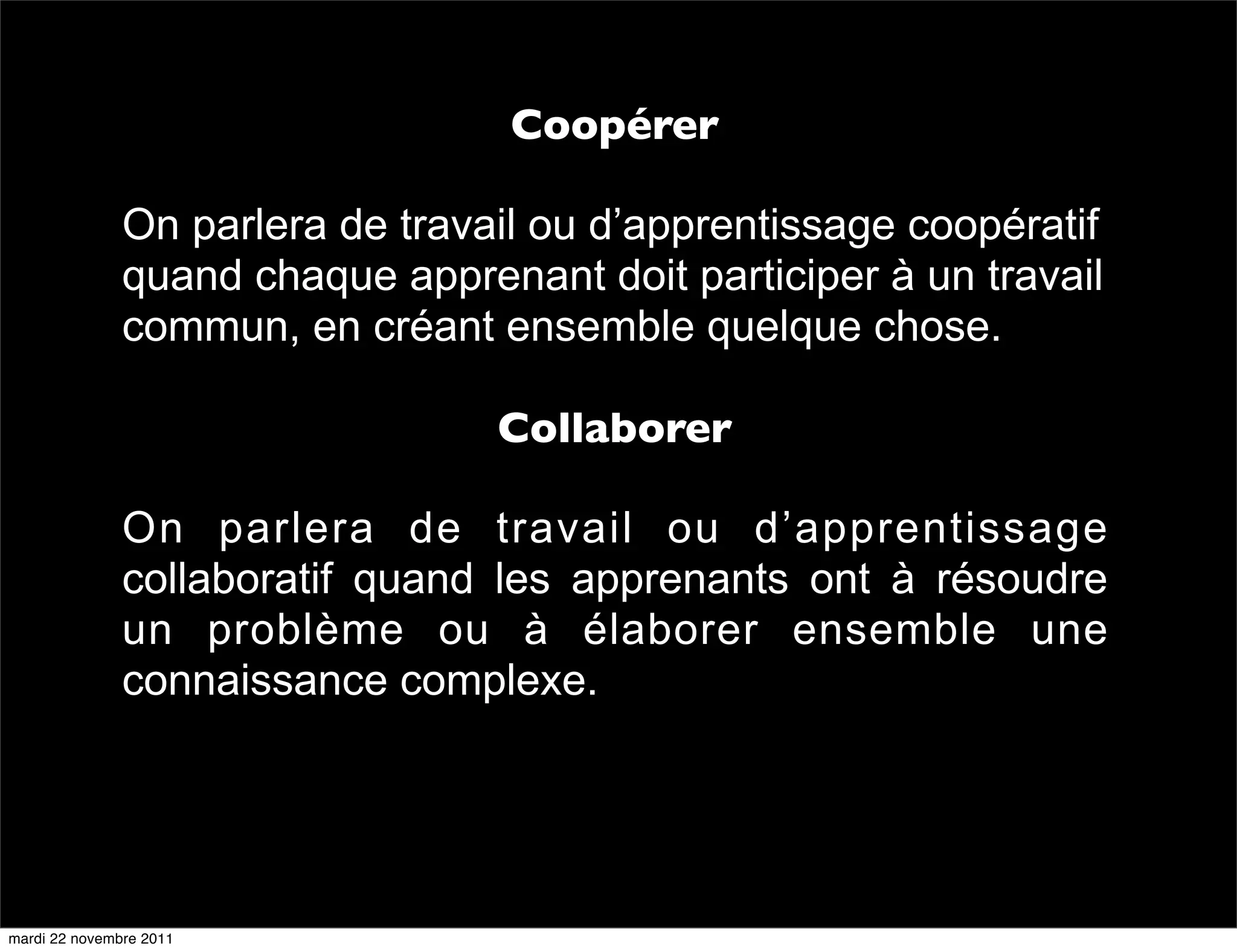 Coopérer

               On parlera de travail ou d’apprentissage coopératif
               quand chaque apprenant doit participer à un travail
               commun, en créant ensemble quelque chose.

                                  Collaborer

               On parlera de travail ou d’apprentissage
               collaboratif quand les apprenants ont à résoudre
               un problème ou à élaborer ensemble une
               connaissance complexe.




mardi 22 novembre 2011
 