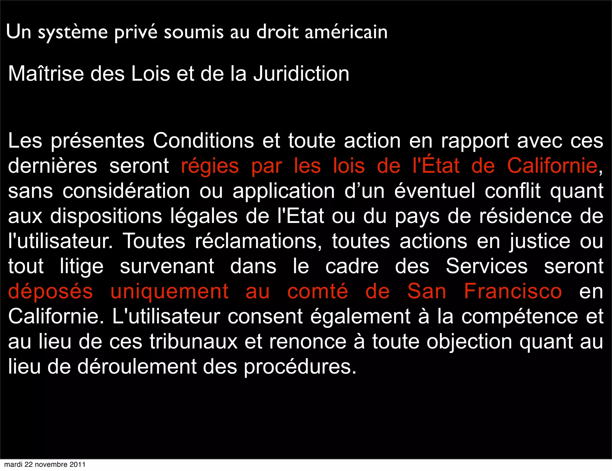 Un système privé soumis au droit américain
Maîtrise des Lois et de la Juridiction


Les présentes Conditions et toute action en rapport avec ces
dernières seront régies par les lois de l'État de Californie,
sans considération ou application d’un éventuel conflit quant
aux dispositions légales de l'Etat ou du pays de résidence de
l'utilisateur. Toutes réclamations, toutes actions en justice ou
tout litige survenant dans le cadre des Services seront
déposés uniquement au comté de San Francisco en
Californie. L'utilisateur consent également à la compétence et
au lieu de ces tribunaux et renonce à toute objection quant au
lieu de déroulement des procédures.



mardi 22 novembre 2011
 