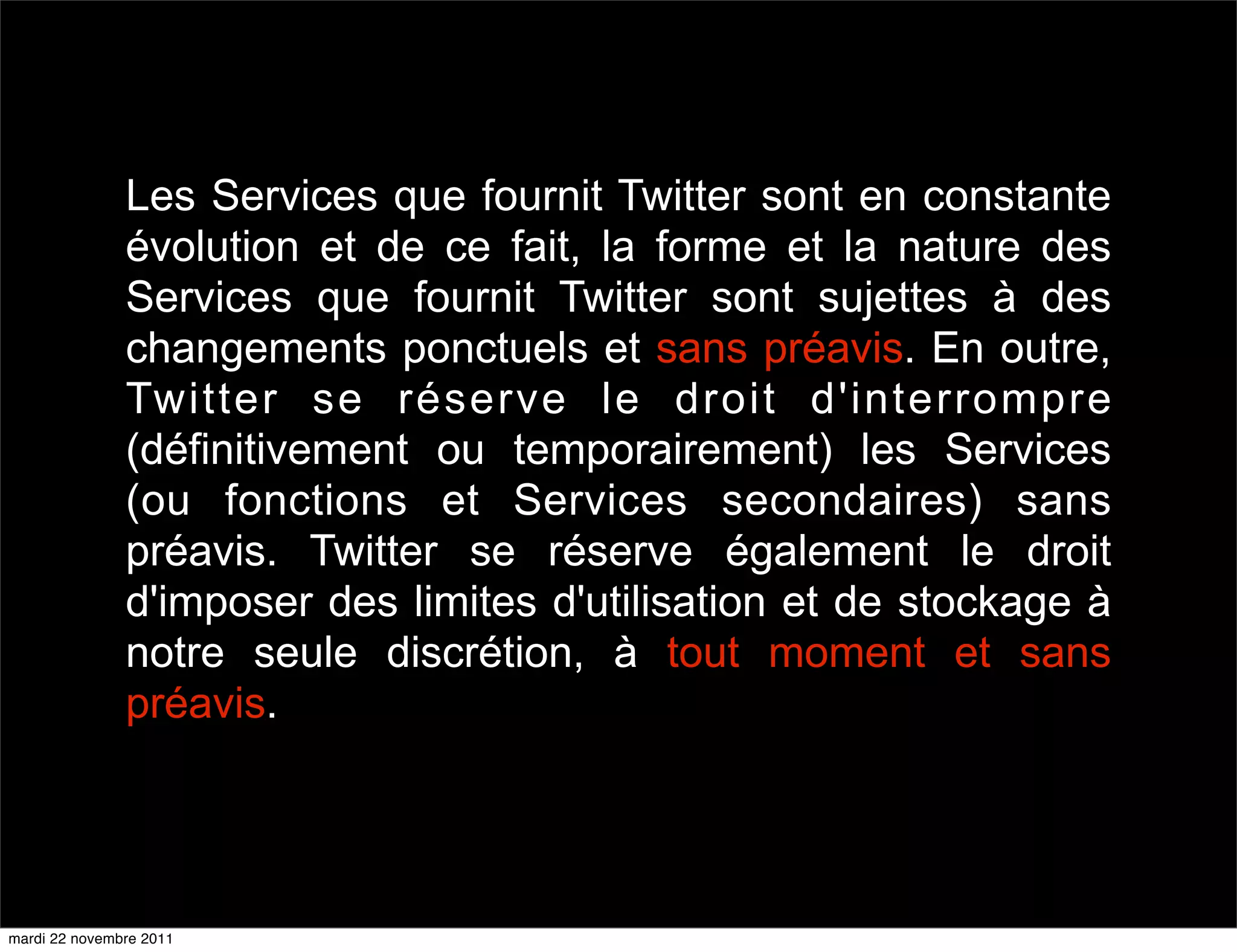 Les Services que fournit Twitter sont en constante
               évolution et de ce fait, la forme et la nature des
               Services que fournit Twitter sont sujettes à des
               changements ponctuels et sans préavis. En outre,
               Twitter se réserve le droit d'interrompre
               (définitivement ou temporairement) les Services
               (ou fonctions et Services secondaires) sans
               préavis. Twitter se réserve également le droit
               d'imposer des limites d'utilisation et de stockage à
               notre seule discrétion, à tout moment et sans
               préavis.




mardi 22 novembre 2011
 