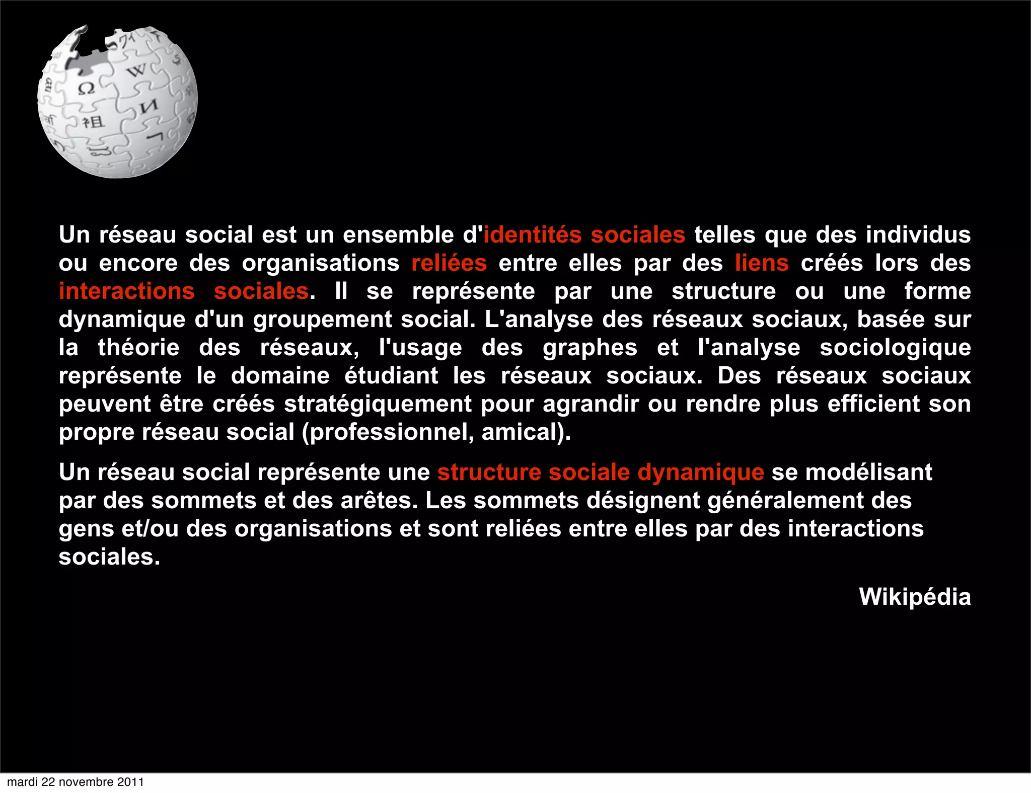 Un réseau social est un ensemble d'identités sociales telles que des individus
        ou encore des organisations reliées entre elles par des liens créés lors des
        interactions sociales. Il se représente par une structure ou une forme
        dynamique d'un groupement social. L'analyse des réseaux sociaux, basée sur
        la théorie des réseaux, l'usage des graphes et l'analyse sociologique
        représente le domaine étudiant les réseaux sociaux. Des réseaux sociaux
        peuvent être créés stratégiquement pour agrandir ou rendre plus efficient son
        propre réseau social (professionnel, amical).
        Un réseau social représente une structure sociale dynamique se modélisant
        par des sommets et des arêtes. Les sommets désignent généralement des
        gens et/ou des organisations et sont reliées entre elles par des interactions
        sociales.
                                                                              Wikipédia




mardi 22 novembre 2011
 