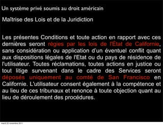 Un système privé soumis au droit américain
Maîtrise des Lois et de la Juridiction


Les présentes Conditions et toute action en rapport avec ces
dernières seront régies par les lois de l'État de Californie,
sans considération ou application d’un éventuel conflit quant
aux dispositions légales de l'Etat ou du pays de résidence de
l'utilisateur. Toutes réclamations, toutes actions en justice ou
tout litige survenant dans le cadre des Services seront
déposés uniquement au comté de San Francisco en
Californie. L'utilisateur consent également à la compétence et
au lieu de ces tribunaux et renonce à toute objection quant au
lieu de déroulement des procédures.



mardi 22 novembre 2011
 