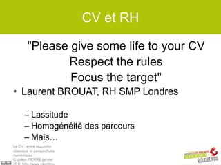 CV et RH

        "Please give some life to your CV
               Respect the rules
                Focus the target"
• Laurent BROUAT, RH SMP Londres

      – Lassitude
      – Homogénéité des parcours
      – Mais…
Le CV : entre approche
classique et perspectives
numériques
© Julien PIERRE janvier
 