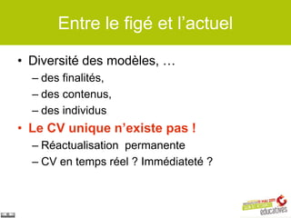 Entre le figé et l’actuel

• Diversité des modèles, …
  – des finalités,
  – des contenus,
  – des individus
• Le CV unique n’existe pas !
  – Réactualisation permanente
  – CV en temps réel ? Immédiateté ?
 