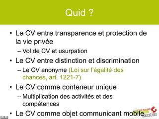 Quid ?

• Le CV entre transparence et protection de
  la vie privée
  – Vol de CV et usurpation
• Le CV entre distinction et discrimination
  – Le CV anonyme (Loi sur l’égalité des
    chances, art. 1221-7)
• Le CV comme conteneur unique
  – Multiplication des activités et des
    compétences
• Le CV comme objet communicant mobile
 