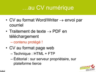 …au CV numérique

• CV au format Word/Writer envoi par
  courriel
• Traitement de texte PDF en
  téléchargement
  – contenu protégé !
• CV au format page web
  – Technique : HTML + FTP
  – Éditorial : sur serveur propriétaire, sur
    plateforme tierce
 