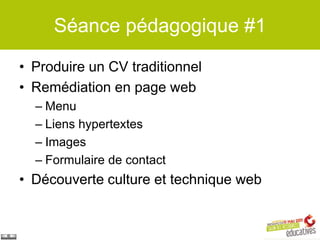 Séance pédagogique #1

• Produire un CV traditionnel
• Remédiation en page web
  – Menu
  – Liens hypertextes
  – Images
  – Formulaire de contact
• Découverte culture et technique web
 