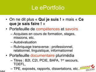 Le ePortfolio
• On ne dit plus « Qui je suis ! » mais « Ce
  que je sais faire ! »
• Portefeuille de compétences et savoirs
  – Acquises en cours de formation, stages,
    missions, etc.
  – Autoévaluation
  – Rubriquage transverse : professionnel,
    relationnel, linguistique, informationnel
• Portefeuille documentaire plurimédia
  – Titres : B2I, C2I, PCIE, BAFA, 1er secours,
    TOEFL,
  – TPE, exposés, rapports, dissertations, etc..
 