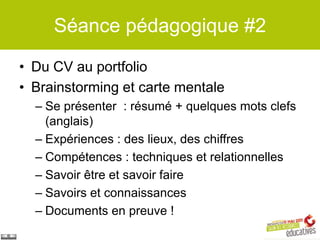 Séance pédagogique #2

• Du CV au portfolio
• Brainstorming et carte mentale
  – Se présenter : résumé + quelques mots clefs
    (anglais)
  – Expériences : des lieux, des chiffres
  – Compétences : techniques et relationnelles
  – Savoir être et savoir faire
  – Savoirs et connaissances
  – Documents en preuve !
 
