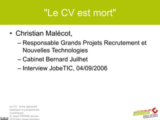 "Le CV est mort"

• Christian Malécot,
      – Responsable Grands Projets Recrutement et
        Nouvelles Technologies
      – Cabinet Bernard Juilhet
      – Interview JobeTIC, 04/09/2006




Le CV : entre approche
classique et perspectives
numériques
© Julien PIERRE janvier
 