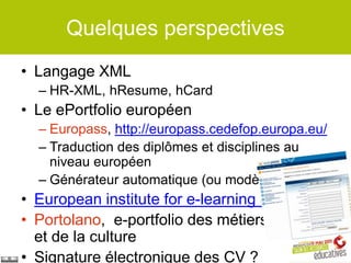 Quelques perspectives
• Langage XML
  – HR-XML, hResume, hCard
• Le ePortfolio européen
  – Europass, http://europass.cedefop.europa.eu/
  – Traduction des diplômes et disciplines au
    niveau européen
  – Générateur automatique (ou modèle Word)
• European institute for e-learning (EifEL)
• Portolano, e-portfolio des métiers de l'art
  et de la culture
• Signature électronique des CV ?
 
