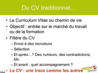 Du CV traditionnel…

• Le Curriculum Vitae ou chemin de vie
• Objectif : entrée sur le marché du travail
  ou de la formation
• Filière du CV
  – Envoi à des recruteurs
  – Sélection
  – Et après…? Des rumeurs, des contradictions,
    etc.
  – Et avant : quel accompagnement ?
• Le CV : une trace comme les autres
 