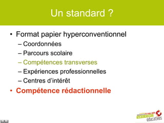 Un standard ?

• Format papier hyperconventionnel
  – Coordonnées
  – Parcours scolaire
  – Compétences transverses
  – Expériences professionnelles
  – Centres d’intérêt
• Compétence rédactionnelle
 