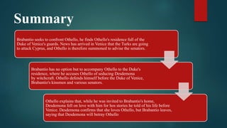 Summary
Brabantio seeks to confront Othello, he finds Othello's residence full of the
Duke of Venice's guards. News has arrived in Venice that the Turks are going
to attack Cyprus, and Othello is therefore summoned to advise the senators.
Brabantio has no option but to accompany Othello to the Duke's
residence, where he accuses Othello of seducing Desdemona
by witchcraft. Othello defends himself before the Duke of Venice,
Brabantio's kinsmen and various senators.
Othello explains that, while he was invited to Brabantio's home,
Desdemona fell on love with him for hos stories he told of his life before
Venice. Desdemona confirms that she loves Othello, but Brabantio leaves,
saying that Desdemona will betray Othello
 