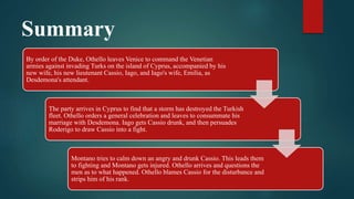 Summary
By order of the Duke, Othello leaves Venice to command the Venetian
armies against invading Turks on the island of Cyprus, accompanied by his
new wife, his new lieutenant Cassio, Iago, and Iago's wife, Emilia, as
Desdemona's attendant.
The party arrives in Cyprus to find that a storm has destroyed the Turkish
fleet. Othello orders a general celebration and leaves to consummate his
marriage with Desdemona. Iago gets Cassio drunk, and then persuades
Roderigo to draw Cassio into a fight.
Montano tries to calm down an angry and drunk Cassio. This leads them
to fighting and Montano gets injured. Othello arrives and questions the
men as to what happened. Othello blames Cassio for the disturbance and
strips him of his rank.
 