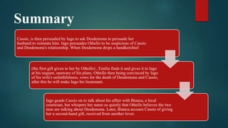 Summary
Cassio, is then persuaded by Iago to ask Desdemona to persuade her
husband to reinstate him. Iago persuades Othello to be suspicious of Cassio
and Desdemona's relationship. When Desdemona drops a handkerchief
(the first gift given to her by Othello) , Emilia finds it and gives it to Iago
at his request, unaware of his plans. Othello then being convinced by Iago
of his wife's unfaithfulness, vows for the death of Desdemona and Cassio,
after this he will make Iago his lieutenant.
Iago goads Cassio on to talk about his affair with Bianca, a local
courtesan, but whispers her name so quietly that Othello believes the two
men are talking about Desdemona. Later, Bianca accuses Cassio of giving
her a second-hand gift, received from another lover.
 