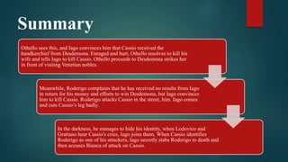Summary
Othello sees this, and Iago convinces him that Cassio received the
handkerchief from Desdemona. Enraged and hurt, Othello resolves to kill his
wife and tells Iago to kill Cassio. Othello proceeds to Desdemona strikes her
in front of visiting Venetian nobles.
Meanwhile, Roderigo complains that he has received no results from Iago
in return for his money and efforts to win Desdemona, but Iago convinces
him to kill Cassio. Roderigo attacks Cassio in the street, him. Iago comes
and cuts Cassio’s leg badly.
In the darkness, he manages to hide his identity, when Lodovico and
Gratiano hear Cassio's cries, Iago joins them. When Cassio identifies
Roderigo as one of his attackers, Iago secretly stabs Roderigo to death and
then accuses Bianca of attack on Cassio.
 