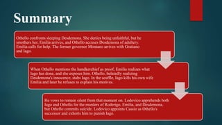 Summary
Othello confronts sleeping Desdemona. She denies being unfaithful, but he
smothers her. Emilia arrives, and Othello accuses Desdemona of adultery.
Emilia calls for help. The former governor Montano arrives with Gratiano
and Iago.
When Othello mentions the handkerchief as proof, Emilia realizes what
Iago has done, and she exposes him. Othello, belatedly realizing
Desdemona's innocence, stabs Iago. In the scuffle, Iago kills his own wife
Emilia and later he refuses to explain his motives.
He vows to remain silent from that moment on. Lodovico apprehends both
Iago and Othello for the murders of Roderigo, Emilia, and Desdemona,
but Othello commits suicide. Lodovico appoints Cassio as Othello's
successor and exhorts him to punish Iago.
 