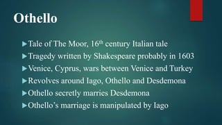 Othello
Tale of The Moor, 16th century Italian tale
Tragedy written by Shakespeare probably in 1603
Venice, Cyprus, wars between Venice and Turkey
Revolves around Iago, Othello and Desdemona
Othello secretly marries Desdemona
Othello’s marriage is manipulated by Iago
 