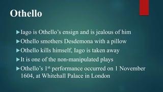 Othello
Iago is Othello’s ensign and is jealous of him
Othello smothers Desdemona with a pillow
Othello kills himself, Iago is taken away
It is one of the non-manipulated plays
Othello’s 1st performance occurred on 1 November
1604, at Whitehall Palace in London
 