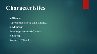 Characteristics
 Bianca
A prostitute in love with Cassio..
 Montano
Former governor of Cyprus..
 Clown
Servant of Othello..
 