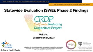 Statewide Evaluation (SWE): Phase 2 Findings
Oﬃce of Health Equity
PSYCHOLOGY APPLIED RESEARCH CENTER (PARC@LMU)
COMMUNITY BASED RESEARCH ACTIVISM AND EVALUATION
1 LMU Drive, University Hall
Los Angeles, CA. 90045
https://bellarmine.lmu.edu/psychology/parc
Oakland
September 27, 2023
The ﬁndings and conclusions in this report are those of the authors and do not necessarily
represent the views or opinions of the California Department of Public Health or the
California Health and Human Services Agency
 