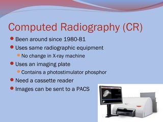 Computed Radiography (CR)
Been around since 1980-81
Uses same radiographic equipment
No change in X-ray machine

Uses an imaging plate
Contains a photostimulator phosphor

Need a cassette reader
Images can be sent to a PACS

 