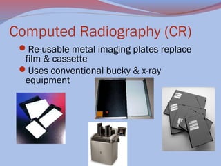Computed Radiography (CR)
Re-usable metal imaging plates replace

film & cassette
Uses conventional bucky & x-ray
equipment

 

                                                                

 