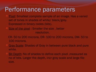 Performance parameters
Pixel: Smallest complete sample of an image. Has a varied

set of tones in shades of white/ black/grey.
Expressed in binary codes (bits).
Size of the pixel : Smaller the size , better
resolution.
CR- 50 to 200 microns, DR- 100 to 200 microns, DM- 50 to
100 microns.
Gray Scale: Shades of Gray in between pure black and pure
white.
Bit Depth: No of shades to define each pixel ,measured as
no of bits. Larger the depth, incr gray scale and large file
size.

 