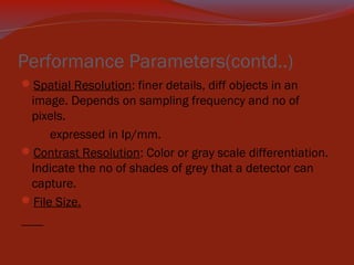 Performance Parameters(contd..)
Spatial Resolution: finer details, diff objects in an

image. Depends on sampling frequency and no of
pixels.
expressed in lp/mm.
Contrast Resolution: Color or gray scale differentiation.
Indicate the no of shades of grey that a detector can
capture.
File Size.

 