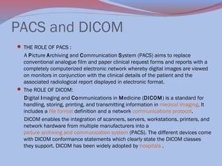 PACS and DICOM
 THE ROLE OF PACS :

A Picture Archiving and Communication System (PACS) aims to replace
conventional analogue film and paper clinical request forms and reports with a
completely computerized electronic network whereby digital images are viewed
on monitors in conjunction with the clinical details of the patient and the
associated radiological report displayed in electronic format.
 The ROLE OF DICOM:
Digital Imaging and Communications in Medicine (DICOM) is a standard for
handling, storing, printing, and transmitting information in medical imaging. It
includes a file format definition and a network communications protocol.
DICOM enables the integration of scanners, servers, workstations, printers, and
network hardware from multiple manufacturers into a
picture archiving and communication system (PACS). The different devices come
with DICOM conformance statements which clearly state the DICOM classes
they support. DICOM has been widely adopted by hospitals .

 