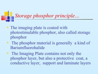 Storage phosphor principle…
• The imaging plate is coated with
photostimulable phosphor, also called storage
phosphor
• The phosphor material is generally a kind of
Bariumfluorohalide
• The Imaging Plate contains not only the
phosphor layer, but also a protective coat, a
conductive layer, support and laminate layers
 