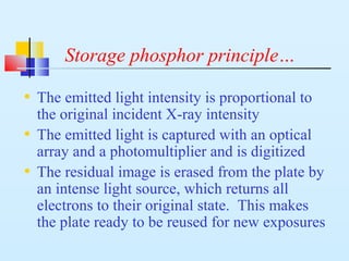 Storage phosphor principle…
• The emitted light intensity is proportional to
the original incident X-ray intensity
• The emitted light is captured with an optical
array and a photomultiplier and is digitized
• The residual image is erased from the plate by
an intense light source, which returns all
electrons to their original state. This makes
the plate ready to be reused for new exposures
 