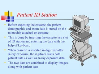 Patient ID Station
• Before exposing the cassette, the patient
demographic and exam data is stored on the
microchip attached on cassette
• This is done by inserting the cassette in a slot
of ID station and entering the data with the
help of keyboard
• When cassette is inserted in digitizer after
X-ray exposure, the digitizer reads both
patient data as well as X-ray exposure data
• The two data are combined to display images
along with patient data
 