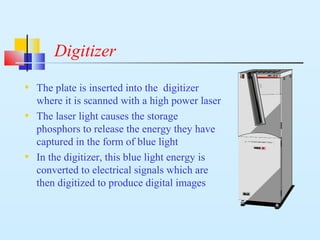 Digitizer
• The plate is inserted into the digitizer
where it is scanned with a high power laser
• The laser light causes the storage
phosphors to release the energy they have
captured in the form of blue light
• In the digitizer, this blue light energy is
converted to electrical signals which are
then digitized to produce digital images
 
