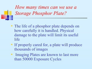 How many times can we use a
Storage Phosphor Plate?
• The life of a phosphor plate depends on
how carefully it is handled. Physical
damage to the plate will limit its useful
life
• If properly cared for, a plate will produce
thousands of images
• Imaging Plates are known to last more
than 50000 Exposure Cycles
 